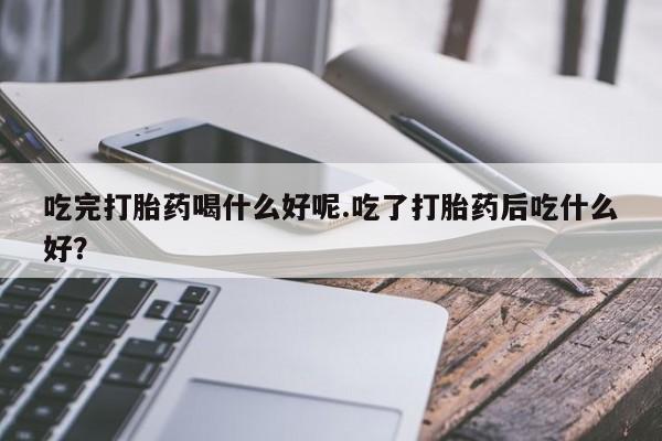 堕胎药微信吃完打胎药喝什么好呢.吃了打胎药后吃什么好？