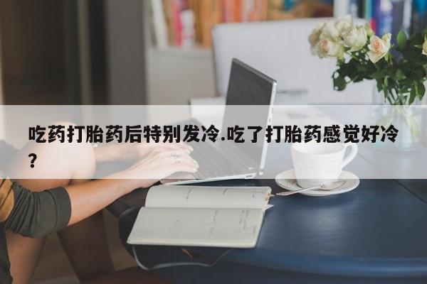 堕胎药微信吃药打胎药后特别发冷.吃了打胎药感觉好冷？