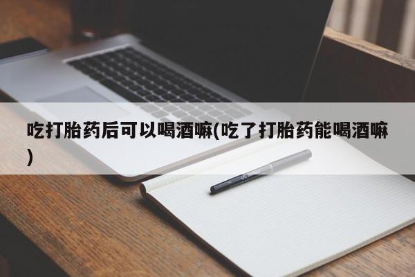 堕胎药微信吃打胎药后可以喝酒嘛(吃了打胎药能喝酒嘛)