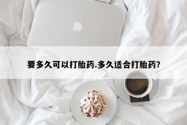 堕胎药微信要多久可以打胎药.多久适合打胎药？