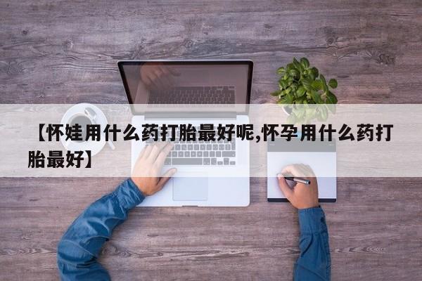 堕胎药微信【怀娃用什么药打胎最好呢,怀孕用什么药打胎最好】