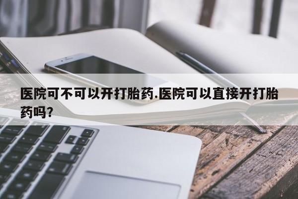 堕胎药微信医院可不可以开打胎药.医院可以直接开打胎药吗？