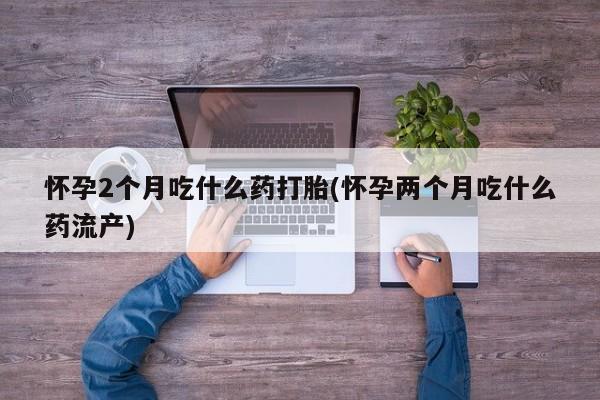 堕胎药微信怀孕2个月吃什么药打胎(怀孕两个月吃什么药流产)