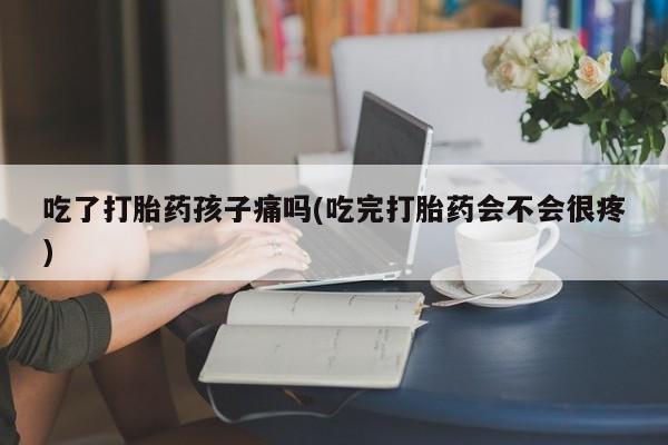 堕胎药微信吃了打胎药孩子痛吗(吃完打胎药会不会很疼)