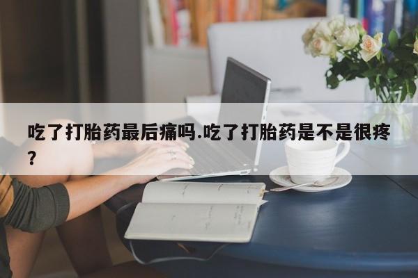 堕胎药微信吃了打胎药最后痛吗.吃了打胎药是不是很疼？