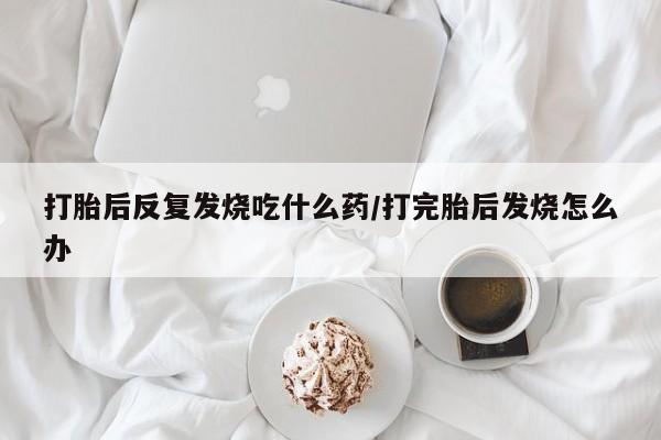 堕胎药微信打胎后反复发烧吃什么药/打完胎后发烧怎么办