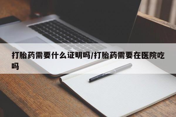 堕胎药微信打胎药需要什么证明吗/打胎药需要在医院吃吗