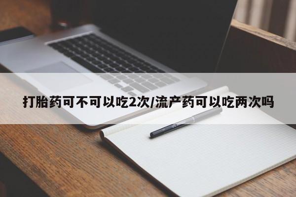 堕胎药微信打胎药可不可以吃2次/流产药可以吃两次吗