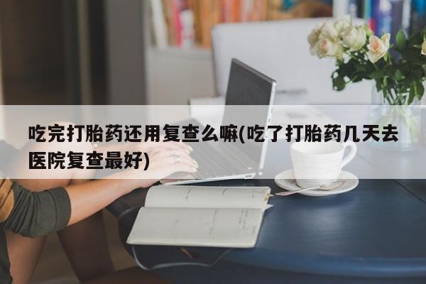 堕胎药微信吃完打胎药还用复查么嘛(吃了打胎药几天去医院复查最好)