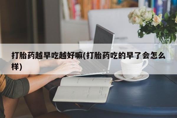 堕胎药微信打胎药越早吃越好嘛(打胎药吃的早了会怎么样)