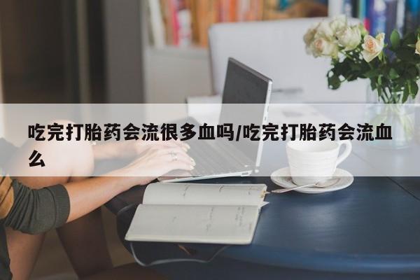 堕胎药微信吃完打胎药会流很多血吗/吃完打胎药会流血么