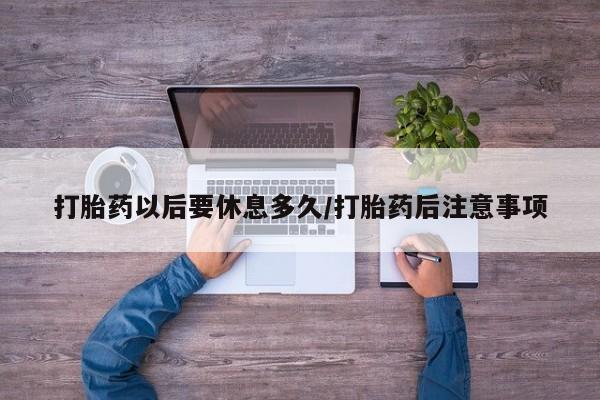 堕胎药微信打胎药以后要休息多久/打胎药后注意事项