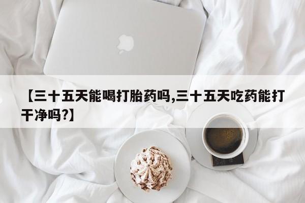 堕胎药微信【三十五天能喝打胎药吗,三十五天吃药能打干净吗?】