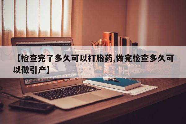堕胎药微信【检查完了多久可以打胎药,做完检查多久可以做引产】