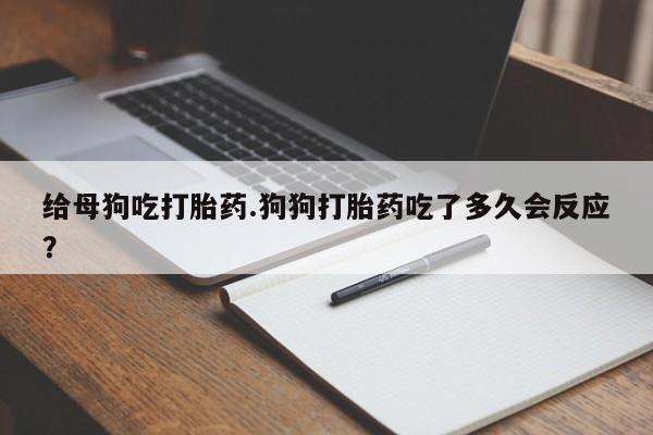 堕胎药微信给母狗吃打胎药.狗狗打胎药吃了多久会反应？