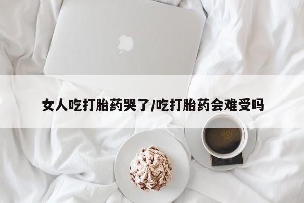 堕胎药微信女人吃打胎药哭了/吃打胎药会难受吗
