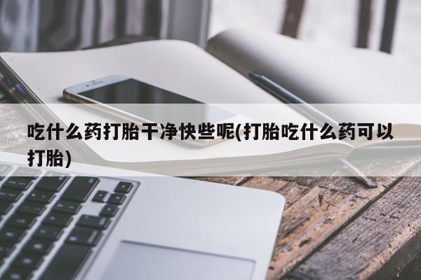 堕胎药微信吃什么药打胎干净快些呢(打胎吃什么药可以打胎)